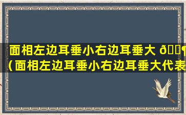 面相左边耳垂小右边耳垂大 🐶 （面相左边耳垂小右边耳垂大代表什么）